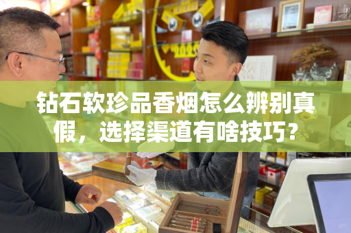 钻石软珍品香烟怎么辨别真假，选择渠道有啥技巧？